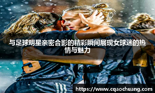 与足球明星亲密合影的精彩瞬间展现女球迷的热情与魅力